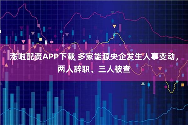 涨啦配资APP下载 多家能源央企发生人事变动，两人辞职、三人被查