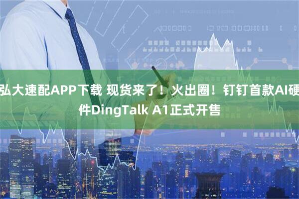 弘大速配APP下载 现货来了!火出圈!钉钉首款AI硬件DingTalk A1正式开售