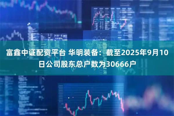 富鑫中证配资平台 华明装备：截至2025年9月10日公司股东总户数为30666户