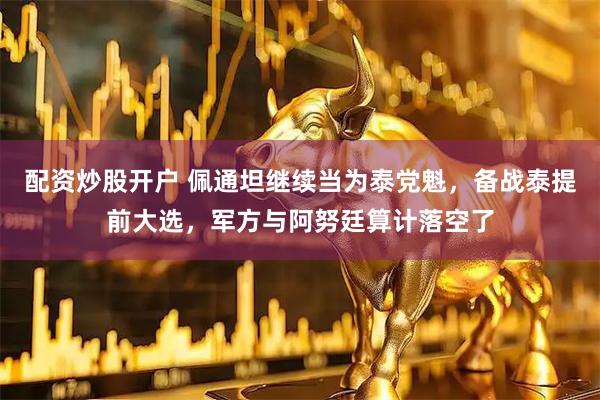 配资炒股开户 佩通坦继续当为泰党魁,备战泰提前大选,军方与阿努廷算计落空了