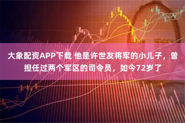 大象配资APP下载 他是许世友将军的小儿子,曾担任过两个军区的司令员,如今72岁了