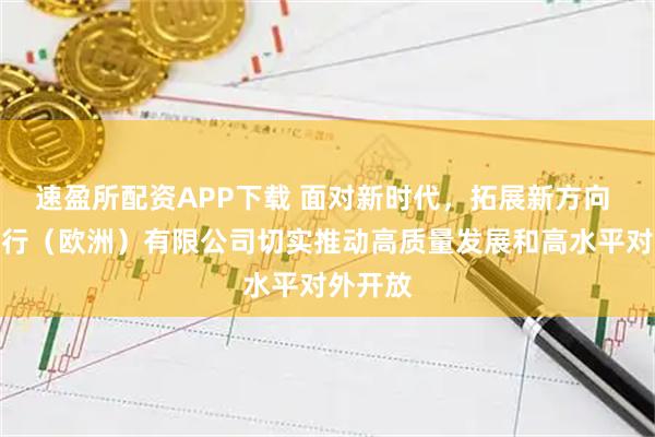 速盈所配资APP下载 面对新时代，拓展新方向 中国银行（欧洲）有限公司切实推动高质量发展和高水平对外开放