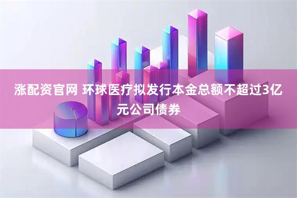 涨配资官网 环球医疗拟发行本金总额不超过3亿元公司债券