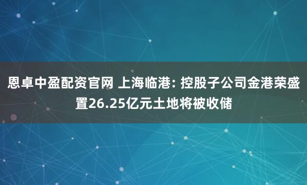 恩卓中盈配资官网 上海临港: 控股子公司金港荣盛置26.25亿元土地将被收储