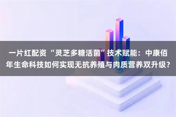 一片红配资 “灵芝多糖活菌”技术赋能：中康佰年生命科技如何实现无抗养殖与肉质营养双升级？