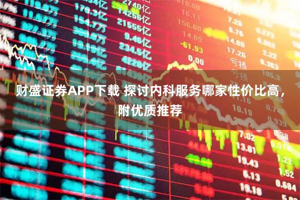 财盛证券APP下载 探讨内科服务哪家性价比高，附优质推荐