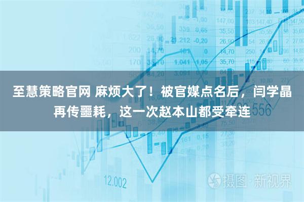 至慧策略官网 麻烦大了！被官媒点名后，闫学晶再传噩耗，这一次赵本山都受牵连