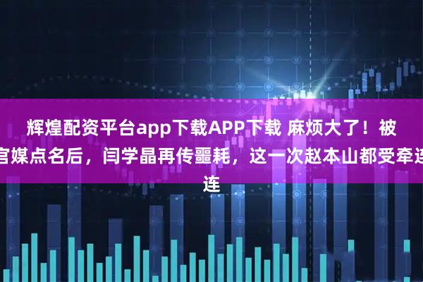 辉煌配资平台app下载APP下载 麻烦大了！被官媒点名后，闫学晶再传噩耗，这一次赵本山都受牵连