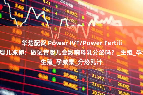 华楚配资 Power IVF/Power Fertility 墨西哥试管婴儿冻卵：做试管婴儿会影响母乳分泌吗？_生殖_孕激素_分泌乳汁