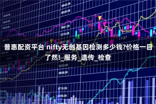 普惠配资平台 nifty无创基因检测多少钱?价格一目了然!_服务_遗传_检查