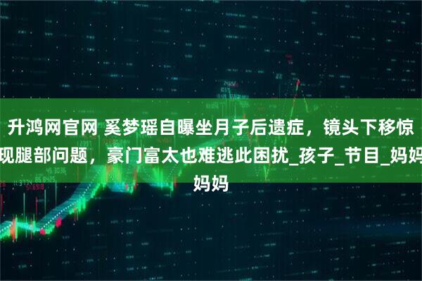升鸿网官网 奚梦瑶自曝坐月子后遗症，镜头下移惊现腿部问题，豪门富太也难逃此困扰_孩子_节目_妈妈