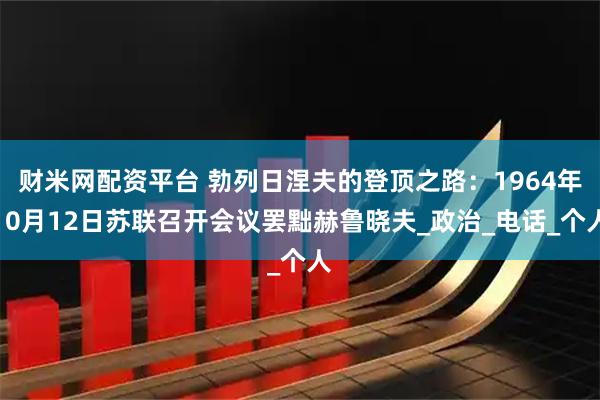财米网配资平台 勃列日涅夫的登顶之路：1964年10月12日苏联召开会议罢黜赫鲁晓夫_政治_电话_个人