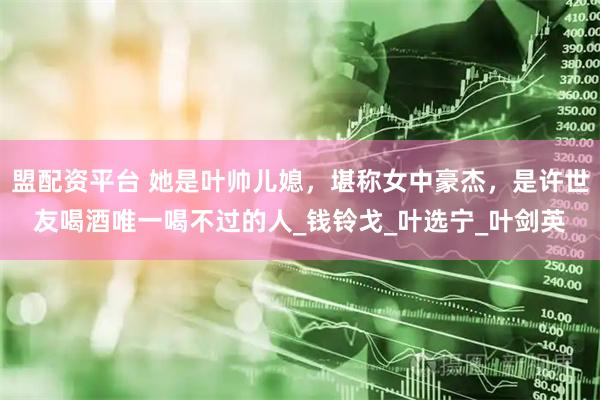 盟配资平台 她是叶帅儿媳，堪称女中豪杰，是许世友喝酒唯一喝不过的人_钱铃戈_叶选宁_叶剑英