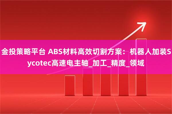 金投策略平台 ABS材料高效切割方案：机器人加装Sycotec高速电主轴_加工_精度_领域