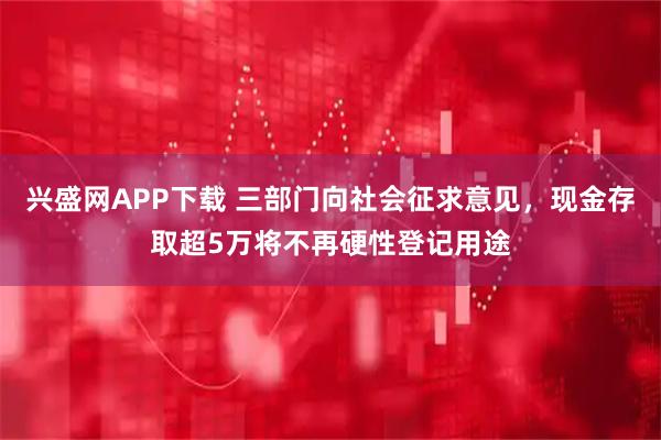 兴盛网APP下载 三部门向社会征求意见，现金存取超5万将不再硬性登记用途