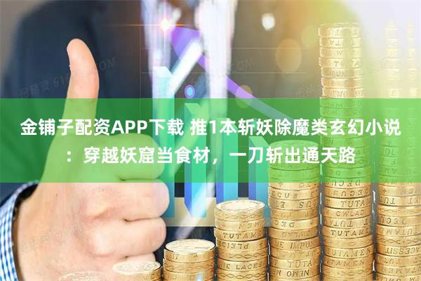 金铺子配资APP下载 推1本斩妖除魔类玄幻小说：穿越妖窟当食材，一刀斩出通天路