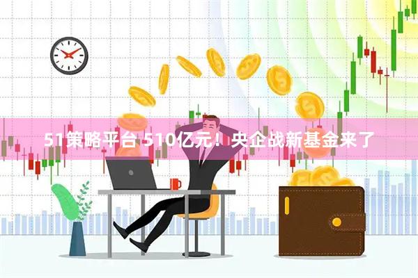 51策略平台 510亿元!央企战新基金来了