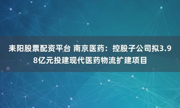 耒阳股票配资平台 南京医药：控股子公司拟3.98亿元投建现代医药物流扩建项目