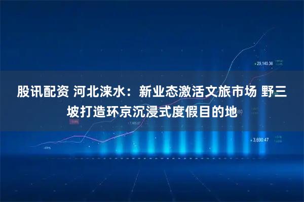 股讯配资 河北涞水：新业态激活文旅市场 野三坡打造环京沉浸式度假目的地