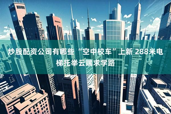 炒股配资公司有哪些 “空中校车”上新 288米电梯托举云端求学路