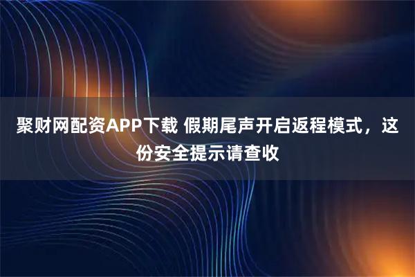 聚财网配资APP下载 假期尾声开启返程模式，这份安全提示请查收
